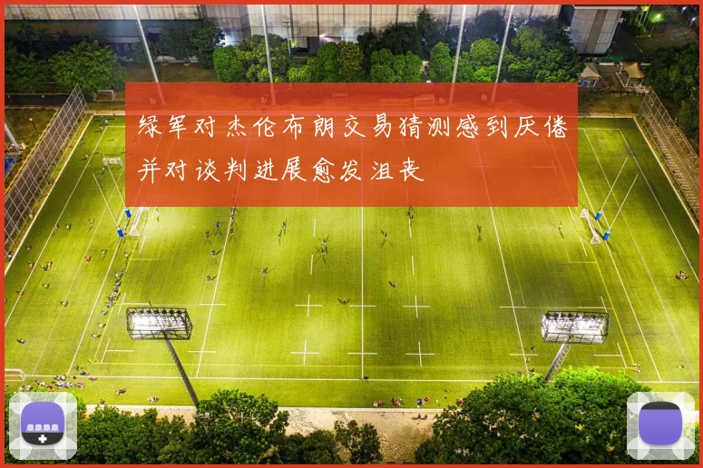 绿军对杰伦布朗交易猜测感到厌倦并对谈判进展愈发沮丧