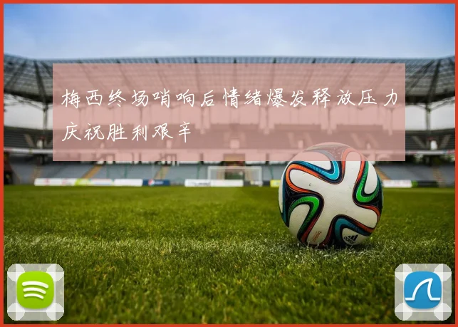 梅西终场哨响后情绪爆发释放压力庆祝胜利艰辛