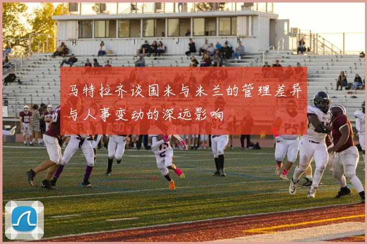马特拉齐谈国米与米兰的管理差异与人事变动的深远影响