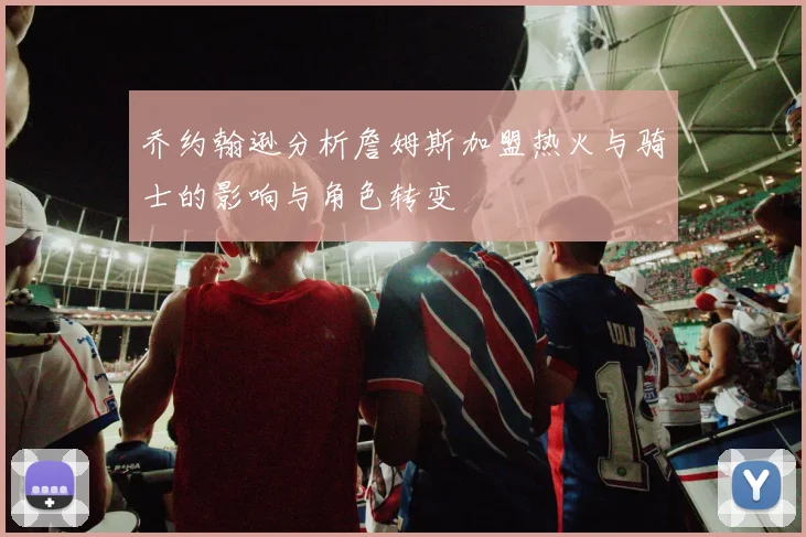 乔约翰逊分析詹姆斯加盟热火与骑士的影响与角色转变