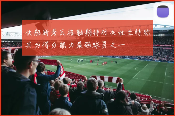 快船新秀瓦格勒期待对决杜兰特称其为得分能力最强球员之一