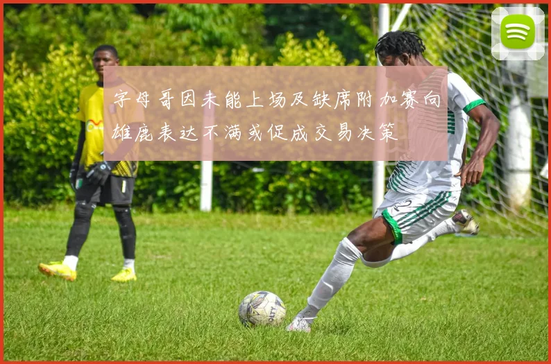 字母哥因未能上场及缺席附加赛向雄鹿表达不满或促成交易决策