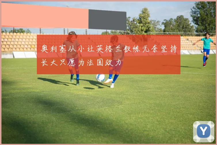 奥利塞从小让英格兰教练无奈坚持长大只愿为法国效力