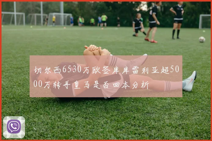 切尔西6530万欧签库库雷利亚超5000万转手皇马是否回本分析