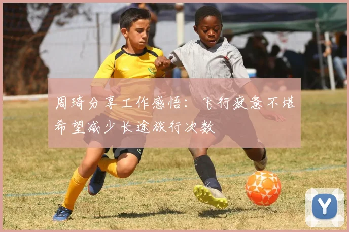 周琦分享工作感悟：飞行疲惫不堪希望减少长途旅行次数