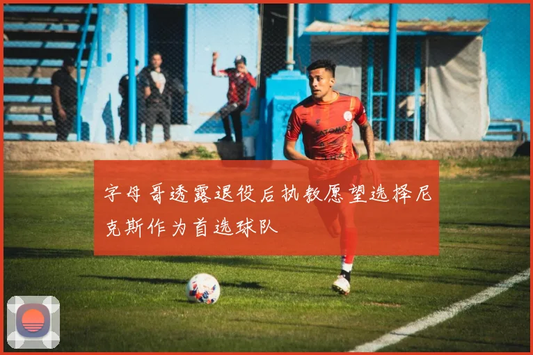 字母哥透露退役后执教愿望选择尼克斯作为首选球队