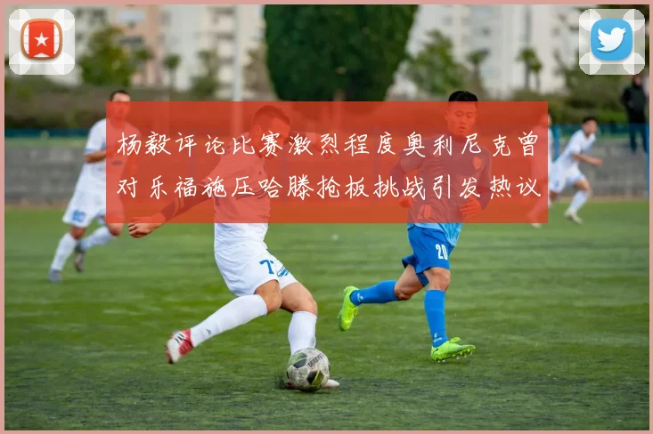 杨毅评论比赛激烈程度奥利尼克曾对乐福施压哈滕抢板挑战引发热议