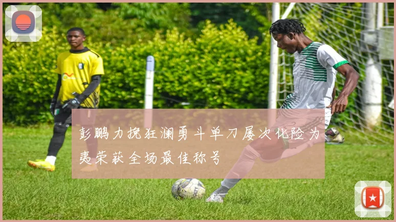 彭鹏力挽狂澜勇斗单刀屡次化险为夷荣获全场最佳称号