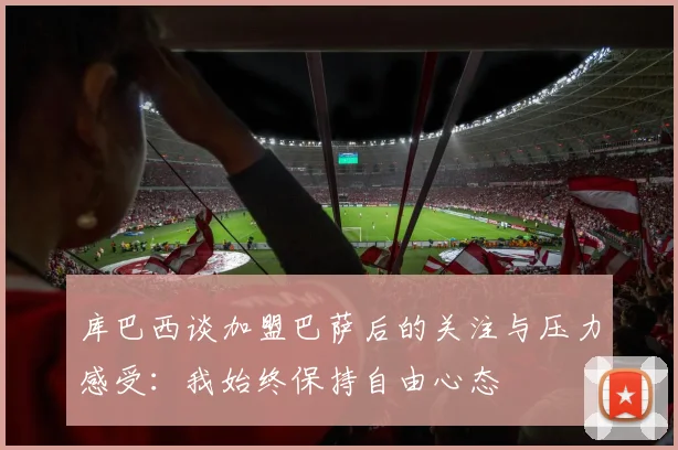 库巴西谈加盟巴萨后的关注与压力感受：我始终保持自由心态
