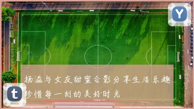 杨溢与女友甜蜜合影分享生活乐趣珍惜每一刻的美好时光