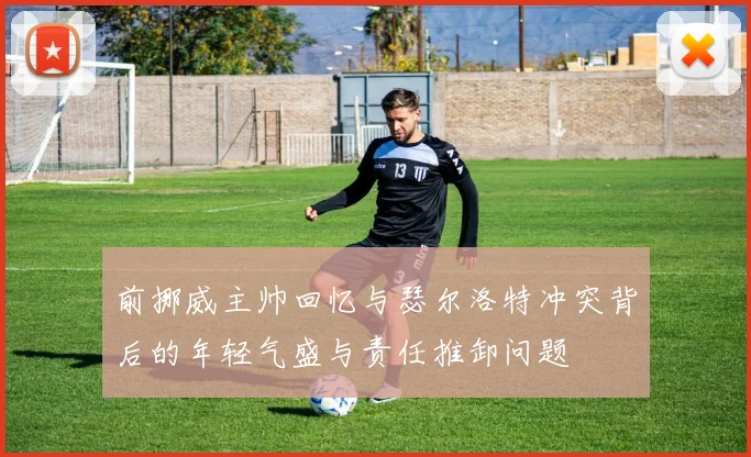 前挪威主帅回忆与瑟尔洛特冲突背后的年轻气盛与责任推卸问题