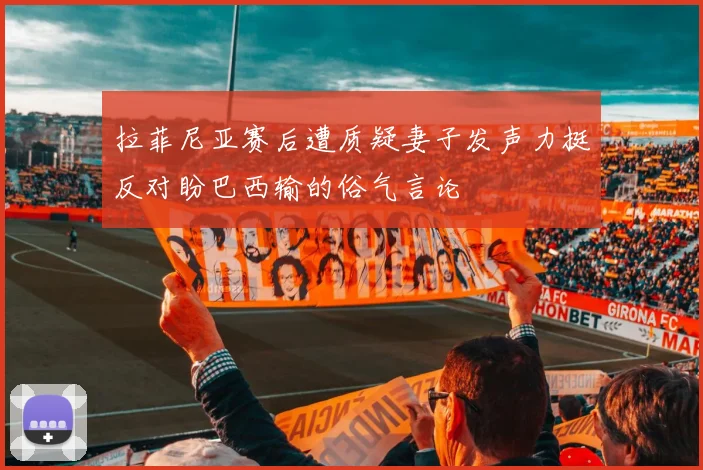 拉菲尼亚赛后遭质疑妻子发声力挺反对盼巴西输的俗气言论