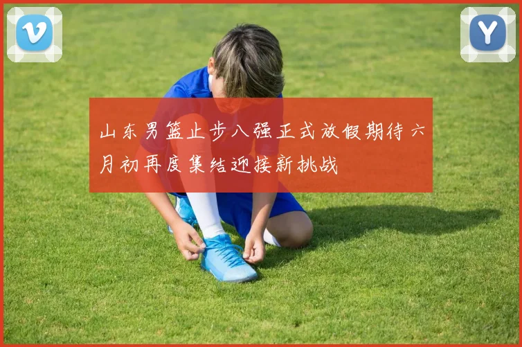 山东男篮止步八强正式放假期待六月初再度集结迎接新挑战