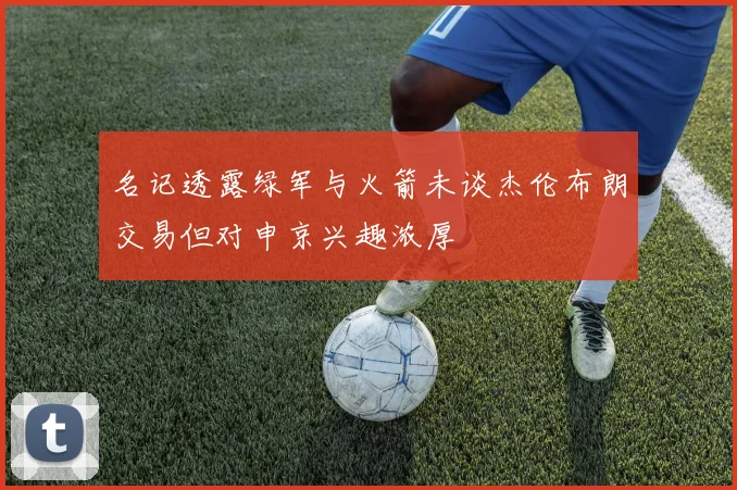 名记透露绿军与火箭未谈杰伦布朗交易但对申京兴趣浓厚