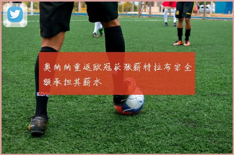 奥纳纳重返欧冠获涨薪特拉布宗全额承担其薪水
