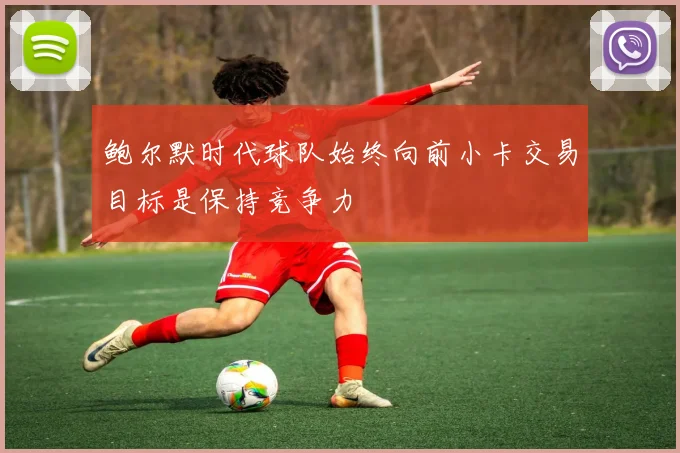 鲍尔默时代球队始终向前小卡交易目标是保持竞争力