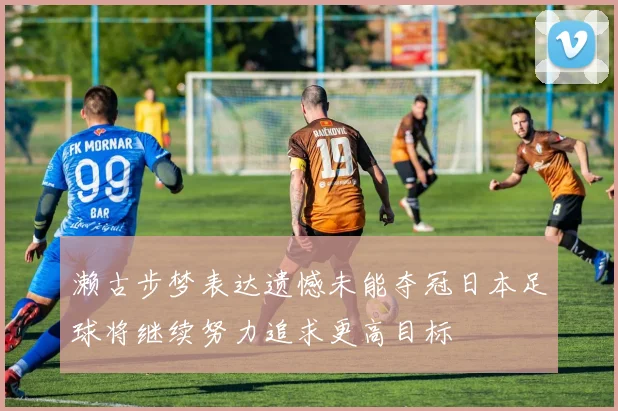 濑古步梦表达遗憾未能夺冠日本足球将继续努力追求更高目标