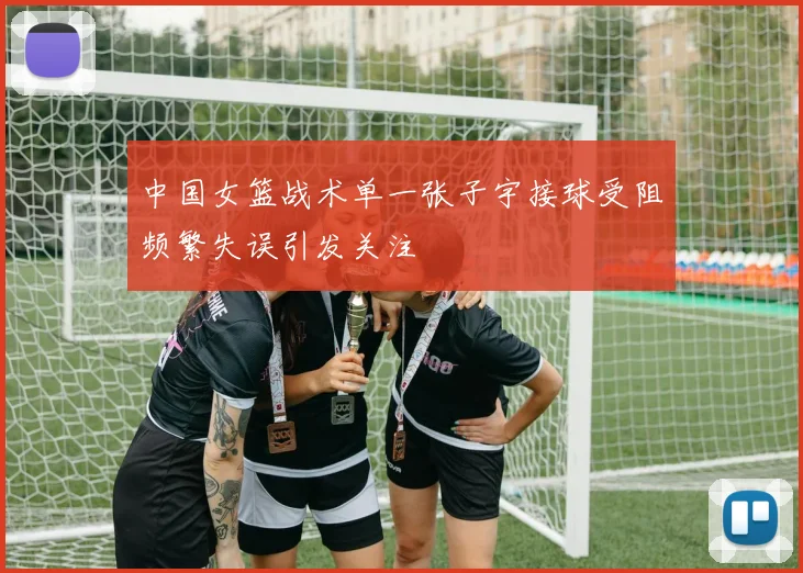 中国女篮战术单一张子宇接球受阻频繁失误引发关注
