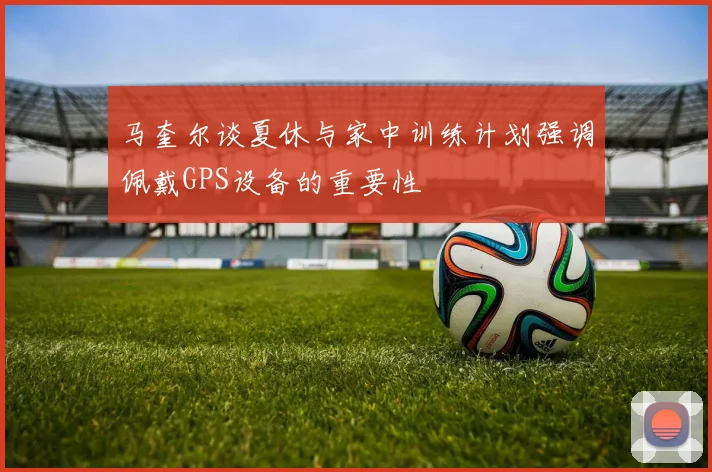 马奎尔谈夏休与家中训练计划强调佩戴GPS设备的重要性