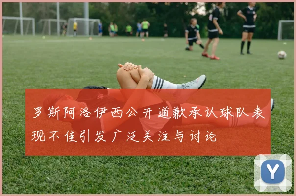 罗斯阿洛伊西公开道歉承认球队表现不佳引发广泛关注与讨论