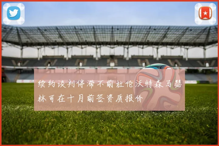 续约谈判停滞不前杜伦沃特森马瑟林可在十月前签资质报价