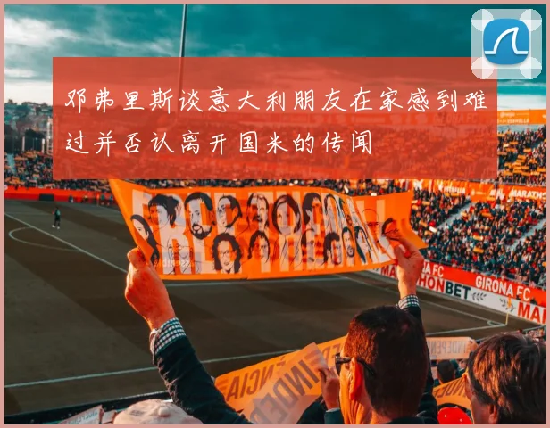 邓弗里斯谈意大利朋友在家感到难过并否认离开国米的传闻